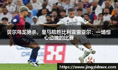 贝尔乌龙绝杀，皇马险胜比利亚雷亚尔：一场惊心动魄的比赛