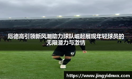 厄德高引领新风潮助力球队崛起展现年轻球员的无限潜力与激情
